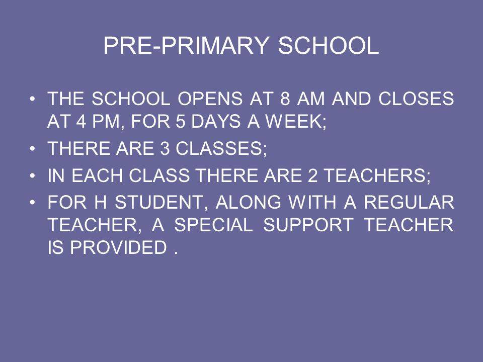 PRE-PRIMARY SCHOOL THE SCHOOL OPENS AT 8 AM AND CLOSES AT 4 PM, FOR 5 DAYS A WEEK; THERE ARE 3 CLASSES;