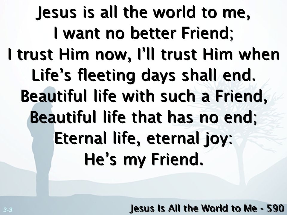 Jesus is all the world to me, I want no better Friend; I trust Him now, I’ll trust Him when Life’s fleeting days shall end. Beautiful life with such a Friend, Beautiful life that has no end; Eternal life, eternal joy: He’s my Friend.