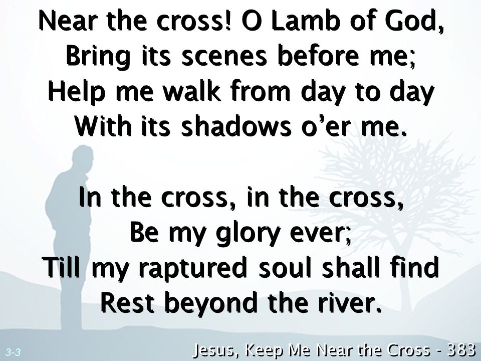Near the cross! O Lamb of God, Bring its scenes before me; Help me walk from day to day With its shadows o’er me. In the cross, in the cross, Be my glory ever; Till my raptured soul shall find Rest beyond the river.