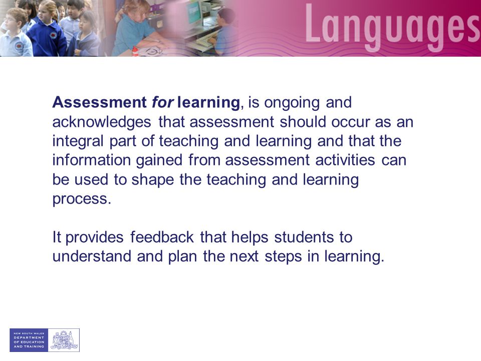 Assessment for learning, is ongoing and acknowledges that assessment should occur as an integral part of teaching and learning and that the information gained from assessment activities can be used to shape the teaching and learning process.