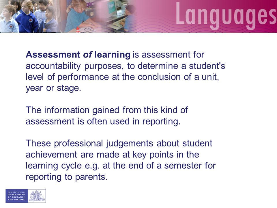 Assessment of learning is assessment for accountability purposes, to determine a student s level of performance at the conclusion of a unit, year or stage.