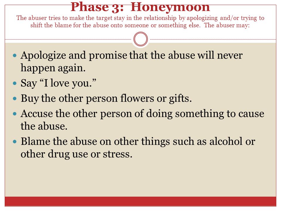 Phase 3: Honeymoon The abuser tries to make the target stay in the relationship by apologizing and/or trying to shift the blame for the abuse onto someone or something else. The abuser may: