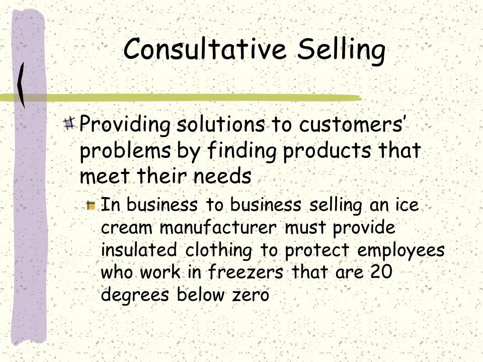 Consultative Selling Providing solutions to customers’ problems by finding products that meet their needs.