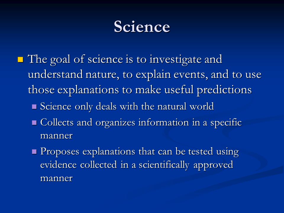 Science The goal of science is to investigate and understand nature, to explain events, and to use those explanations to make useful predictions.