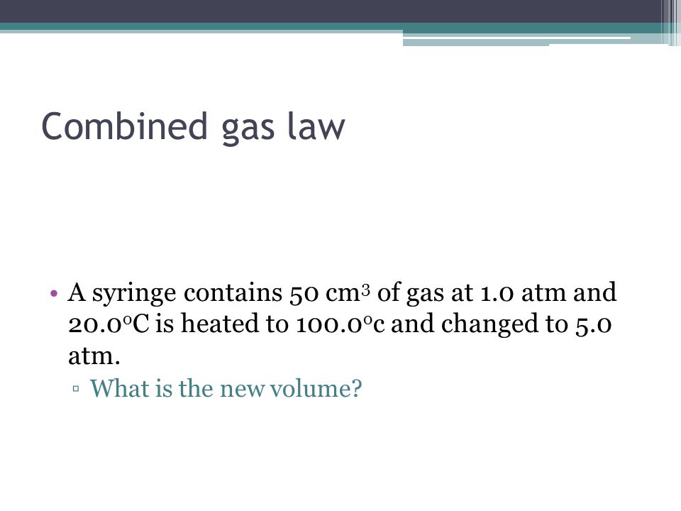 Combined gas law A syringe contains 50 cm3 of gas at 1.0 atm and 20.0oC is heated to 100.0oc and changed to 5.0 atm.