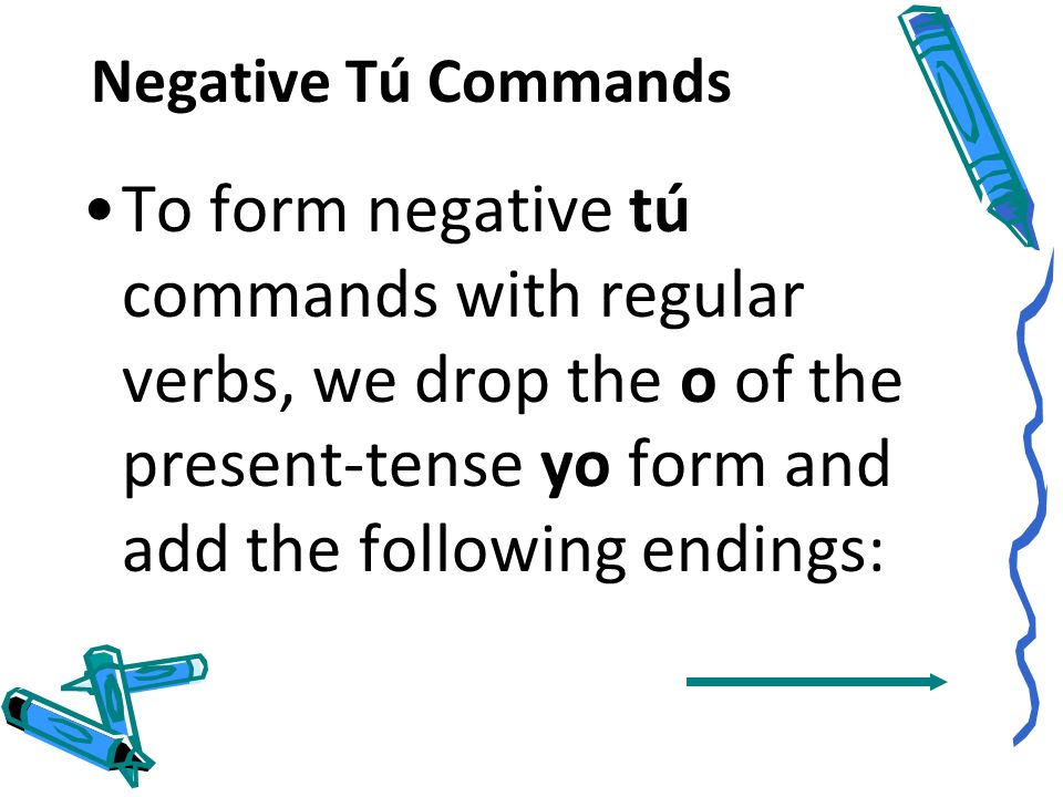 Negative Tú Commands To form negative tú commands with regular verbs, we drop the o of the present-tense yo form and add the following endings: