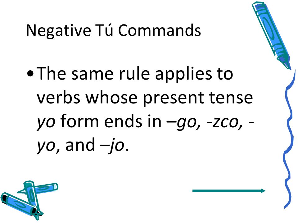 Negative Tú Commands The same rule applies to verbs whose present tense yo form ends in –go, -zco, -yo, and –jo.