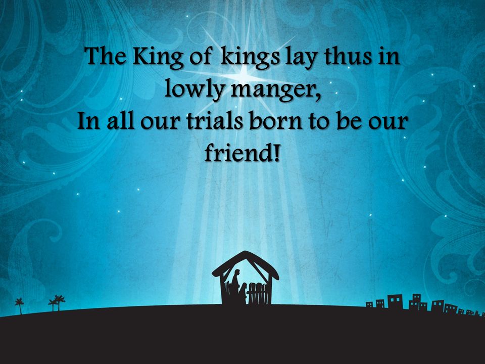 The King of kings lay thus in lowly manger, In all our trials born to be our friend!