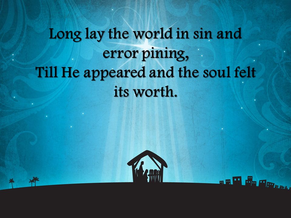 Long lay the world in sin and error pining, Till He appeared and the soul felt its worth.