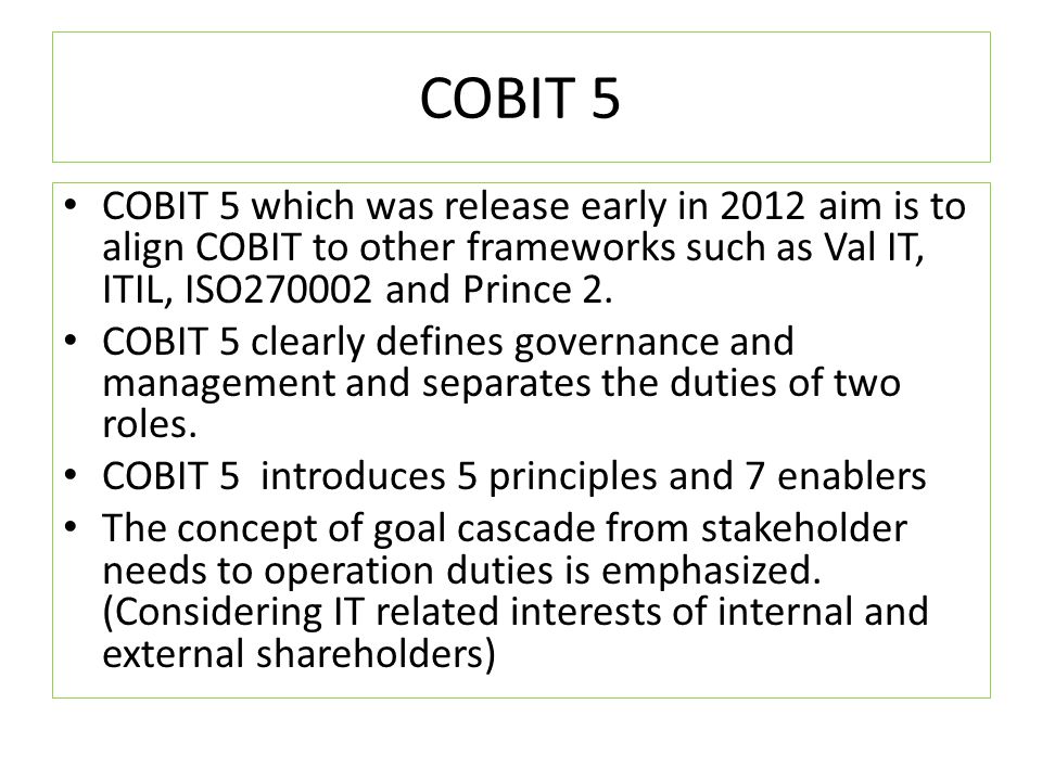 COBIT 5 COBIT 5 which was release early in 2012 aim is to align COBIT to other frameworks such as Val IT, ITIL, ISO and Prince 2.