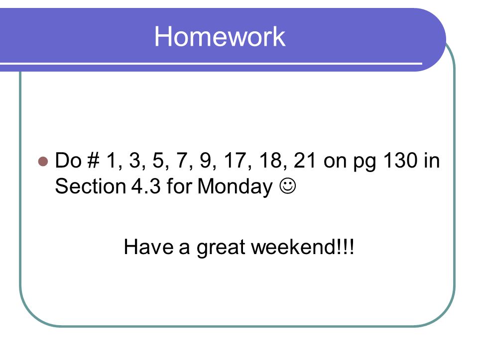 Homework Do # 1, 3, 5, 7, 9, 17, 18, 21 on pg 130 in Section 4.3 for Monday  Have a great weekend!!!
