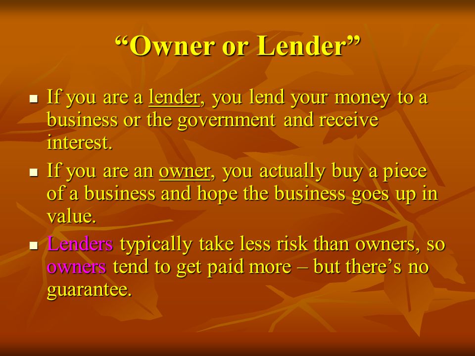 Owner or Lender If you are a lender, you lend your money to a business or the government and receive interest.