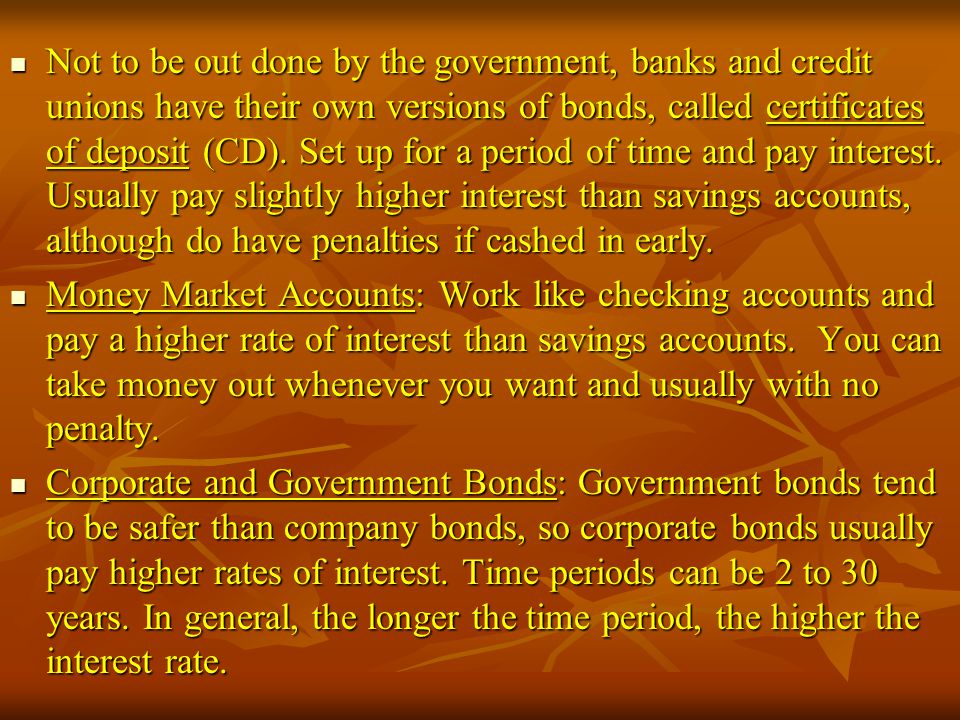 Not to be out done by the government, banks and credit unions have their own versions of bonds, called certificates of deposit (CD). Set up for a period of time and pay interest. Usually pay slightly higher interest than savings accounts, although do have penalties if cashed in early.