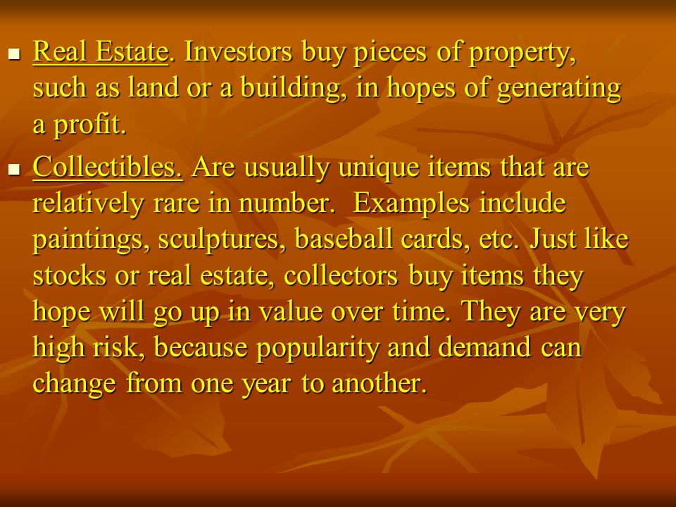 Real Estate. Investors buy pieces of property, such as land or a building, in hopes of generating a profit.