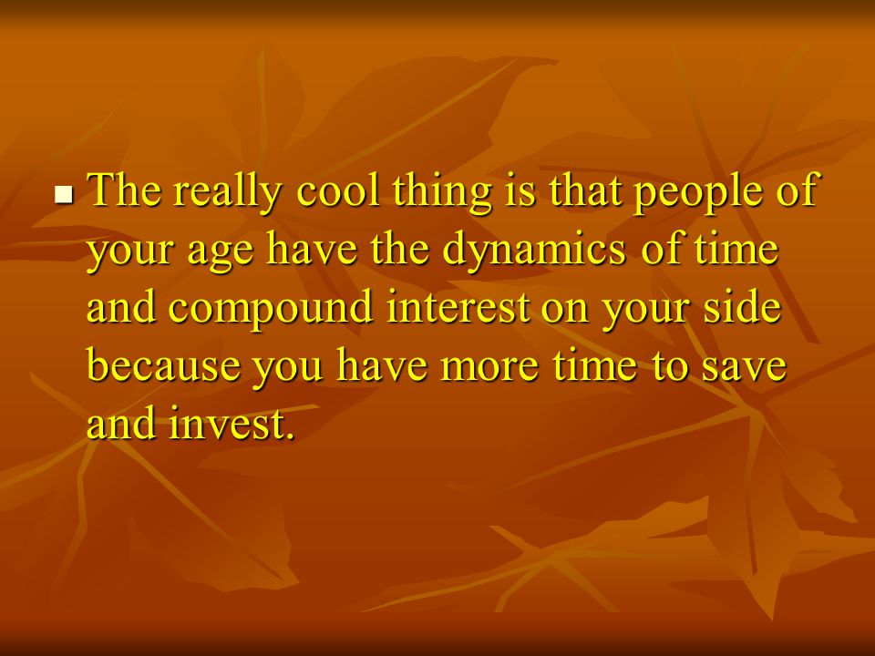The really cool thing is that people of your age have the dynamics of time and compound interest on your side because you have more time to save and invest.