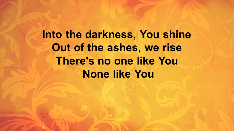 Into the darkness, You shine Out of the ashes, we rise There s no one like You