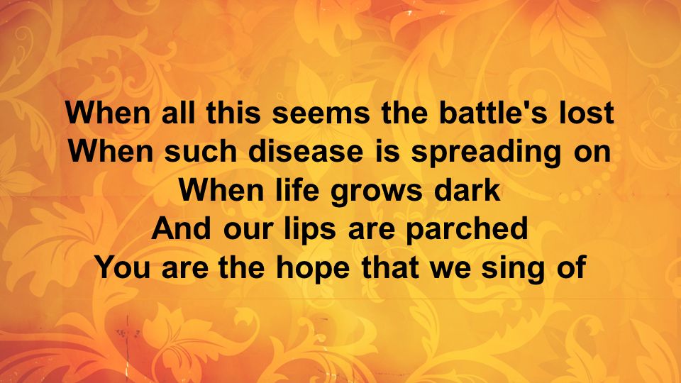 When all this seems the battle s lost When such disease is spreading on When life grows dark And our lips are parched You are the hope that we sing of