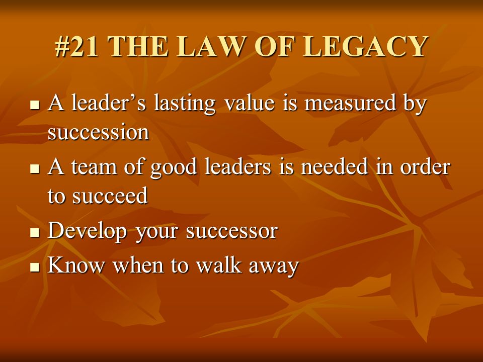 #21 THE LAW OF LEGACY A leader’s lasting value is measured by succession. A team of good leaders is needed in order to succeed.