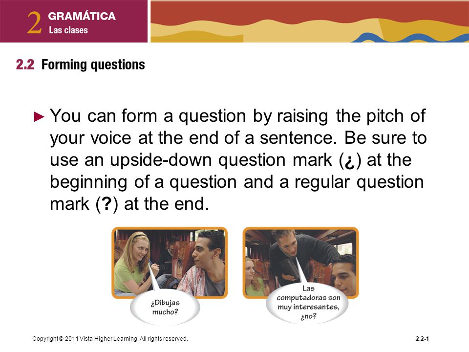 You can form a question by raising the pitch of your voice at the end of a sentence. Be sure to use an upside-down question mark (¿) at the beginning of a question and a regular question mark ( ) at the end.