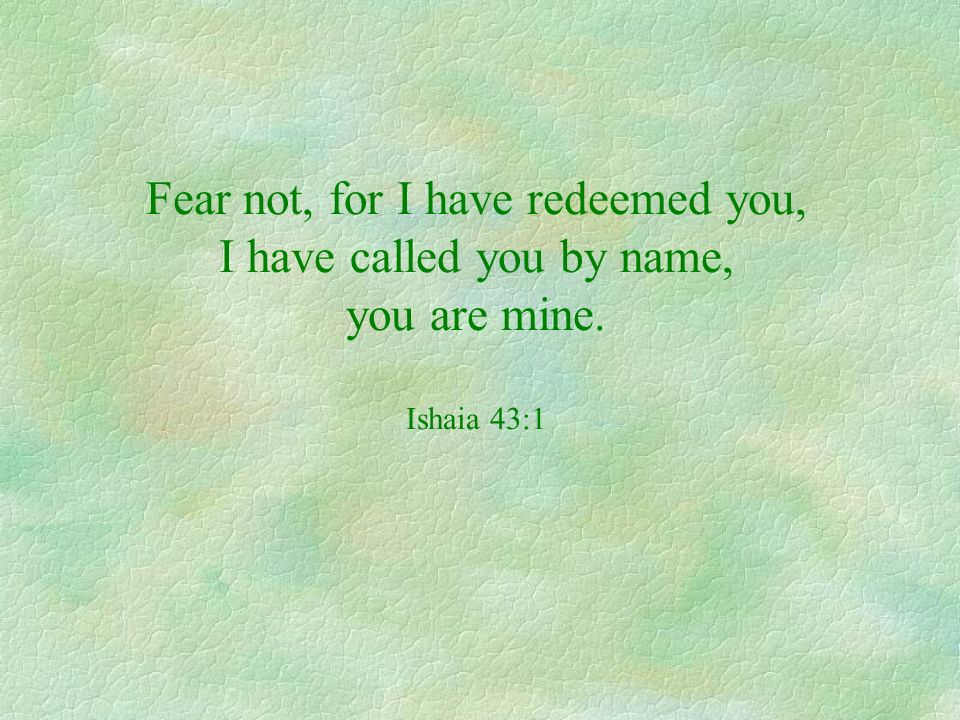 Fear not, for I have redeemed you, I have called you by name, you are mine. Ishaia 43:1