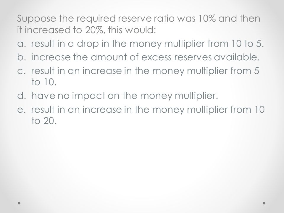 Suppose the required reserve ratio was 10% and then it increased to 20%, this would: