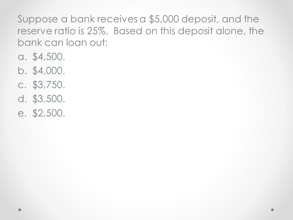 Suppose a bank receives a $5,000 deposit, and the reserve ratio is 25%