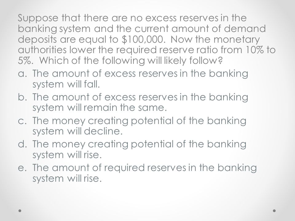 Suppose that there are no excess reserves in the banking system and the current amount of demand deposits are equal to $100,000. Now the monetary authorities lower the required reserve ratio from 10% to 5%. Which of the following will likely follow