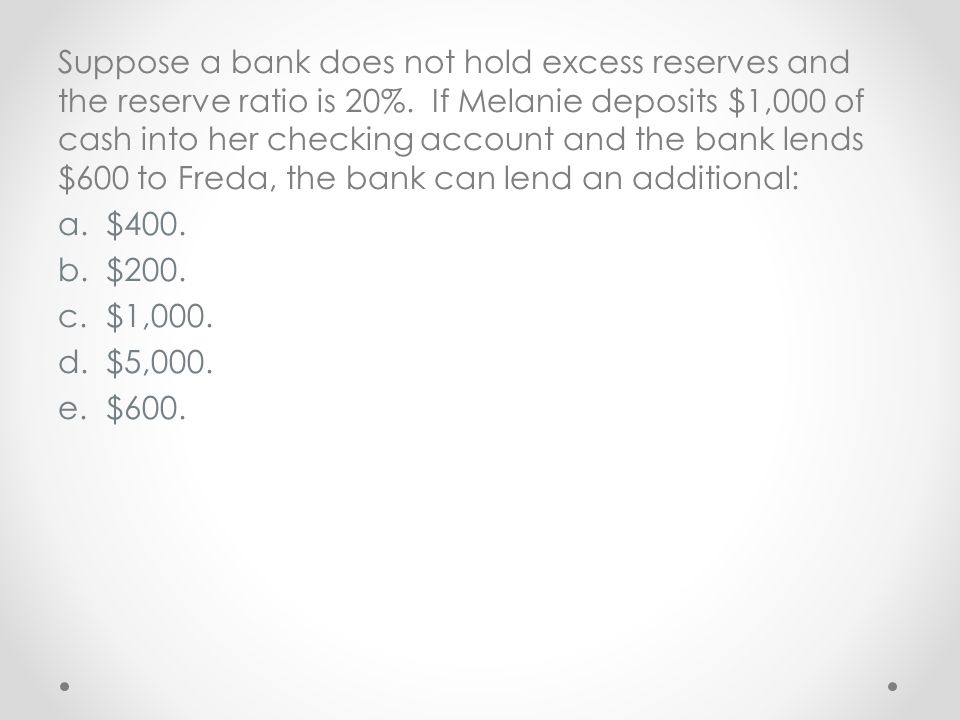Suppose a bank does not hold excess reserves and the reserve ratio is 20%. If Melanie deposits $1,000 of cash into her checking account and the bank lends $600 to Freda, the bank can lend an additional: