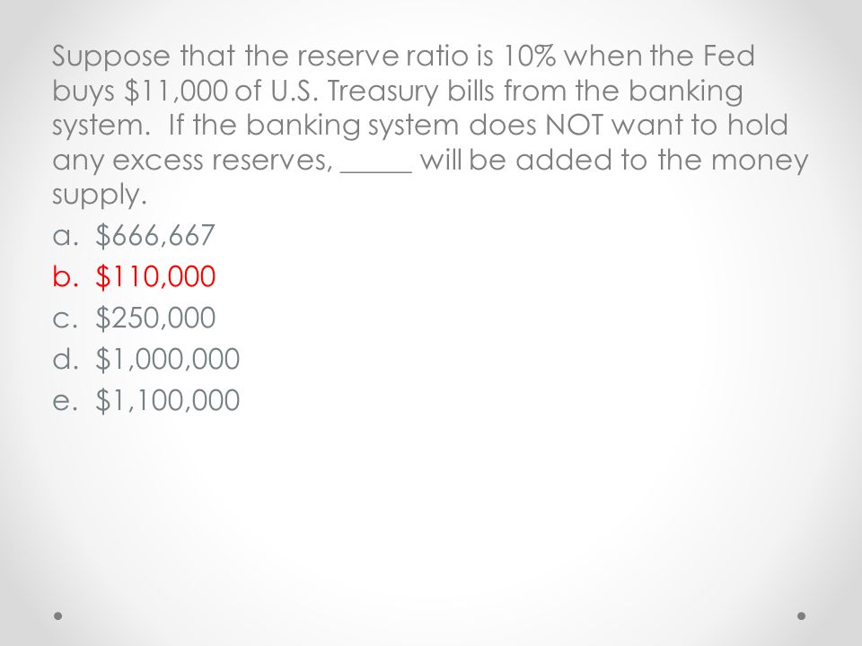 Suppose that the reserve ratio is 10% when the Fed buys $11,000 of U.S. Treasury bills from the banking system. If the banking system does NOT want to hold any excess reserves, _____ will be added to the money supply.
