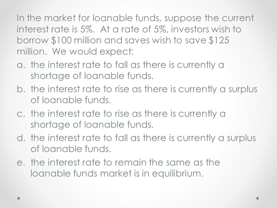 In the market for loanable funds, suppose the current interest rate is 5%. At a rate of 5%, investors wish to borrow $100 million and saves wish to save $125 million. We would expect: