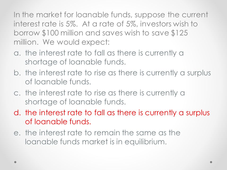 In the market for loanable funds, suppose the current interest rate is 5%. At a rate of 5%, investors wish to borrow $100 million and saves wish to save $125 million. We would expect: