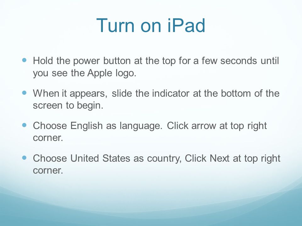 Turn on iPad Hold the power button at the top for a few seconds until you see the Apple logo.