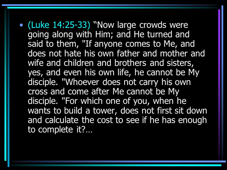 (Luke 14:25-33) Now large crowds were going along with Him; and He turned and said to them, If anyone comes to Me, and does not hate his own father and mother and wife and children and brothers and sisters, yes, and even his own life, he cannot be My disciple.