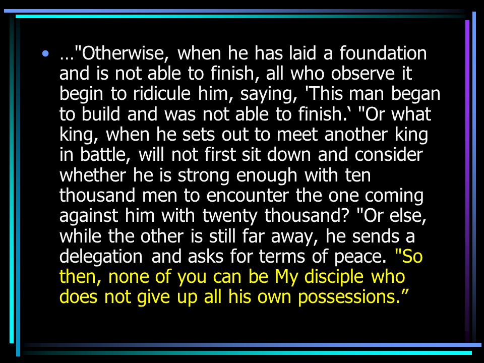 … Otherwise, when he has laid a foundation and is not able to finish, all who observe it begin to ridicule him, saying, This man began to build and was not able to finish.‘ Or what king, when he sets out to meet another king in battle, will not first sit down and consider whether he is strong enough with ten thousand men to encounter the one coming against him with twenty thousand.