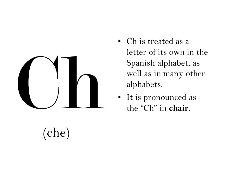 Ch Ch is treated as a letter of its own in the Spanish alphabet, as well as in many other alphabets.