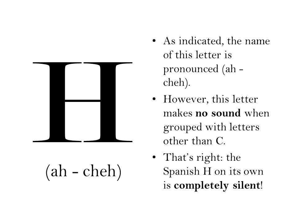 H As indicated, the name of this letter is pronounced (ah - cheh). However, this letter makes no sound when grouped with letters other than C.