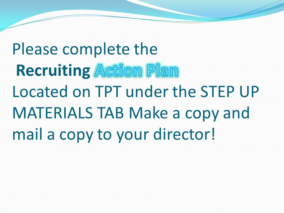 Please complete the Recruiting Action Plan Located on TPT under the STEP UP MATERIALS TAB Make a copy and mail a copy to your director!