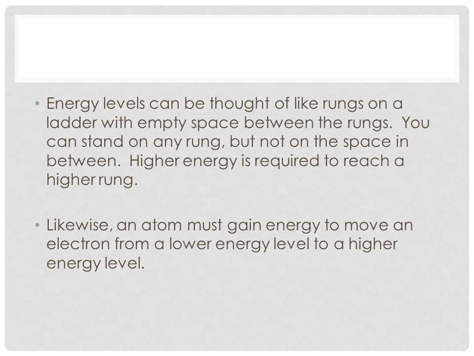 Energy levels can be thought of like rungs on a ladder with empty space between the rungs. You can stand on any rung, but not on the space in between. Higher energy is required to reach a higher rung.