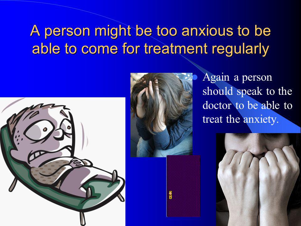A person might be too anxious to be able to come for treatment regularly