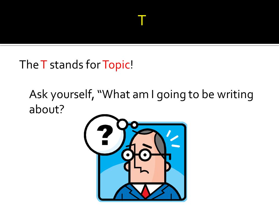 T The T stands for Topic! Ask yourself, What am I going to be writing about