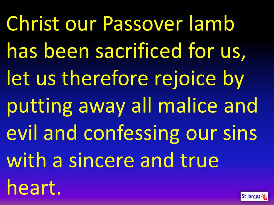 Christ our Passover lamb has been sacrificed for us, let us therefore rejoice by putting away all malice and evil and confessing our sins with a sincere and true heart.