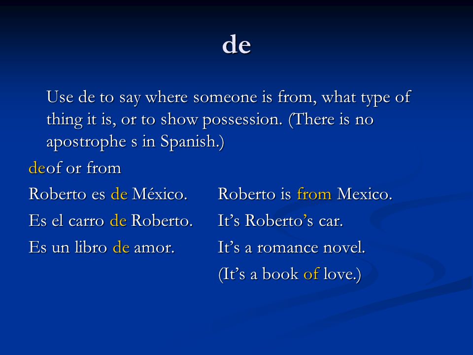de Use de to say where someone is from, what type of thing it is, or to show possession. (There is no apostrophe s in Spanish.)