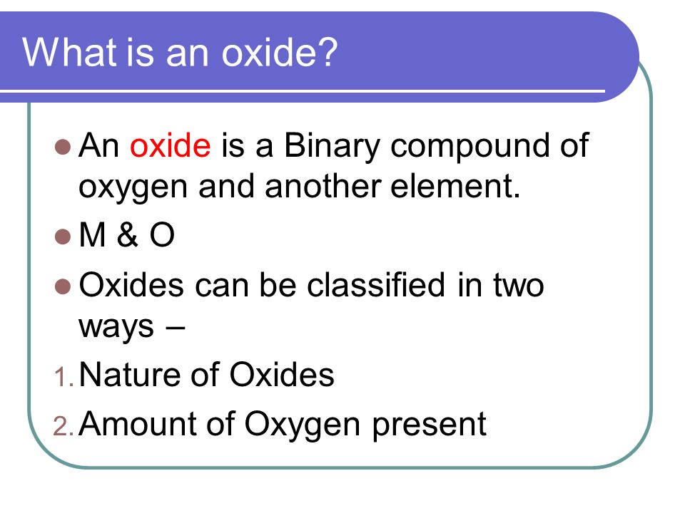 What is an oxide An oxide is a Binary compound of oxygen and another element. M & O. Oxides can be classified in two ways –