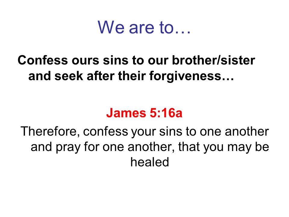 We are to… Confess ours sins to our brother/sister and seek after their forgiveness… James 5:16a.