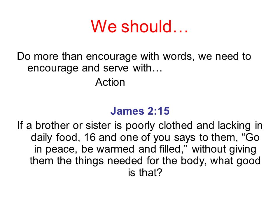 We should… Do more than encourage with words, we need to encourage and serve with… Action. James 2:15.