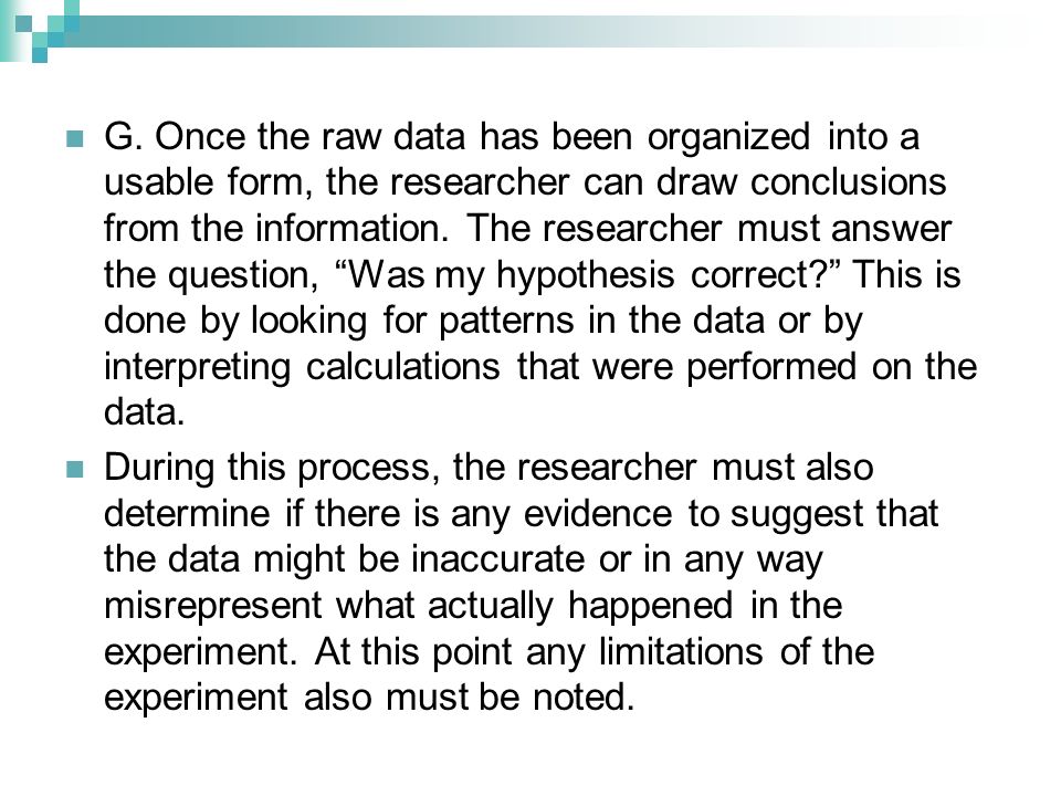 G. Once the raw data has been organized into a usable form, the researcher can draw conclusions from the information. The researcher must answer the question, Was my hypothesis correct This is done by looking for patterns in the data or by interpreting calculations that were performed on the data.