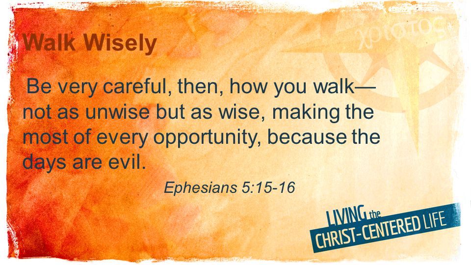 Walk Wisely Be very careful, then, how you walk—not as unwise but as wise, making the most of every opportunity, because the days are evil.