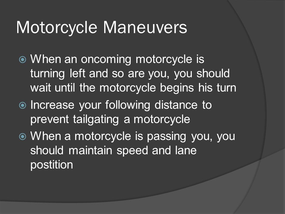 Motorcycle Maneuvers When an oncoming motorcycle is turning left and so are you, you should wait until the motorcycle begins his turn.