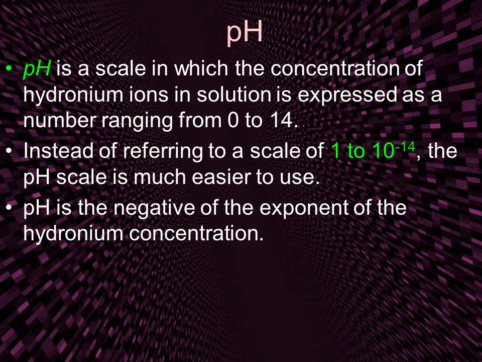 pH pH is a scale in which the concentration of hydronium ions in solution is expressed as a number ranging from 0 to 14.