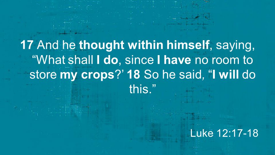 17 And he thought within himself, saying, What shall I do, since I have no room to store my crops ’ 18 So he said, I will do this.